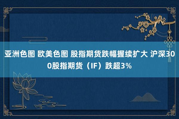 亚洲色图 欧美色图 股指期货跌幅握续扩大 沪深300股指期货（IF）跌超3%