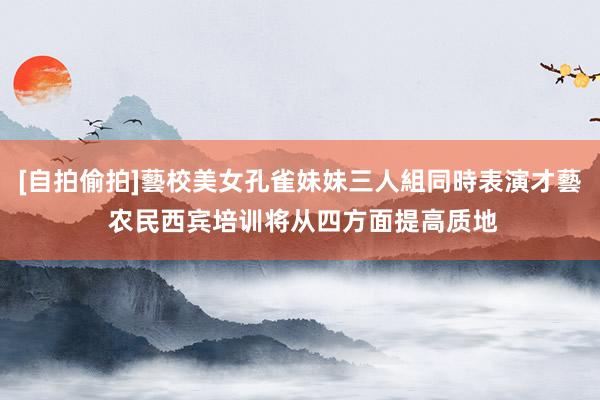 [自拍偷拍]藝校美女孔雀妹妹三人組同時表演才藝 农民西宾培训将从四方面提高质地