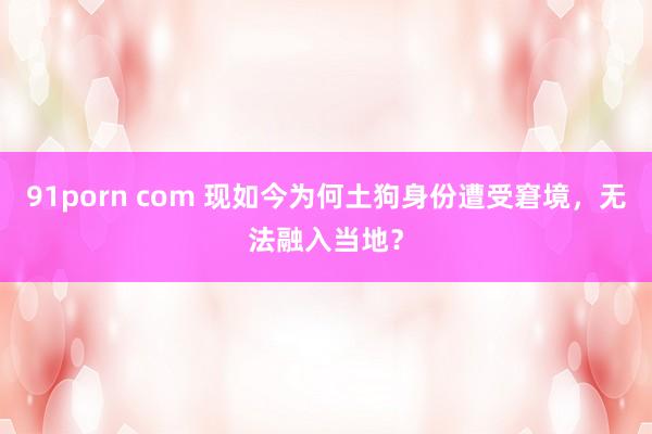 91porn com 现如今为何土狗身份遭受窘境，无法融入当地？