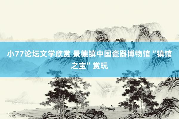 小77论坛文学欣赏 景德镇中国瓷器博物馆“镇馆之宝”赏玩