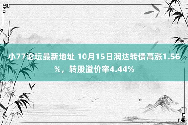 小77论坛最新地址 10月15日润达转债高涨1.56%，转股溢价率4.44%