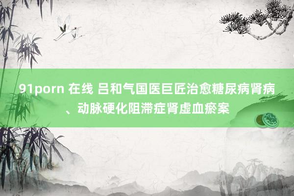91porn 在线 吕和气国医巨匠治愈糖尿病肾病、动脉硬化阻滞症肾虚血瘀案