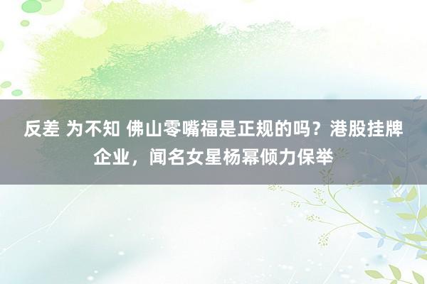 反差 为不知 佛山零嘴福是正规的吗？港股挂牌企业，闻名女星杨幂倾力保举