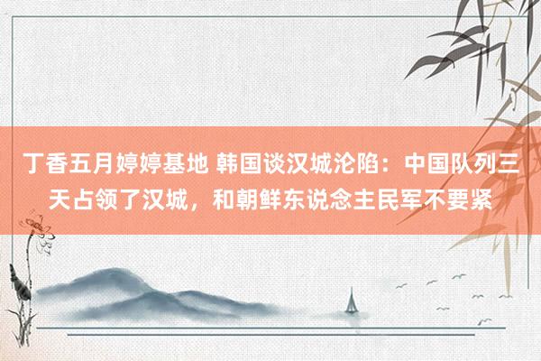 丁香五月婷婷基地 韩国谈汉城沦陷：中国队列三天占领了汉城，和朝鲜东说念主民军不要紧