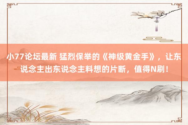 小77论坛最新 猛烈保举的《神级黄金手》，让东说念主出东说念主料想的片断，值得N刷！