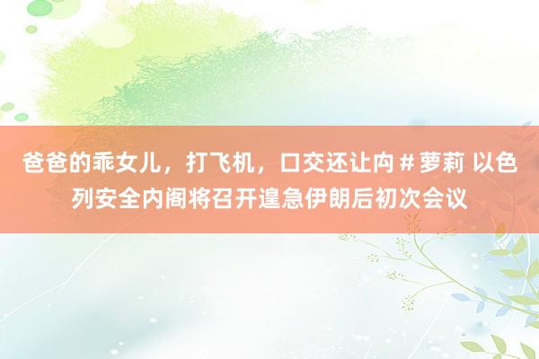 爸爸的乖女儿，打飞机，口交还让禸＃萝莉 以色列安全内阁将召开遑急伊朗后初次会议