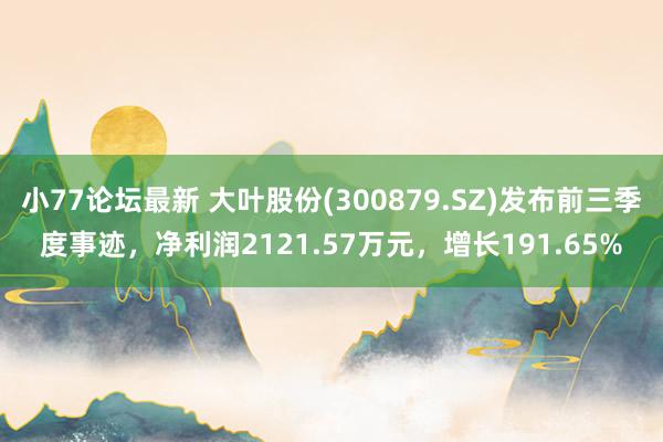 小77论坛最新 大叶股份(300879.SZ)发布前三季度事迹，净利润2121.57万元，增长191.65%