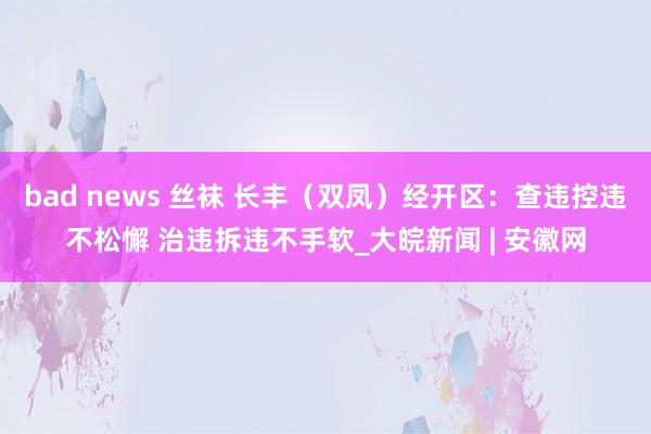 bad news 丝袜 长丰（双凤）经开区：查违控违不松懈 治违拆违不手软_大皖新闻 | 安徽网