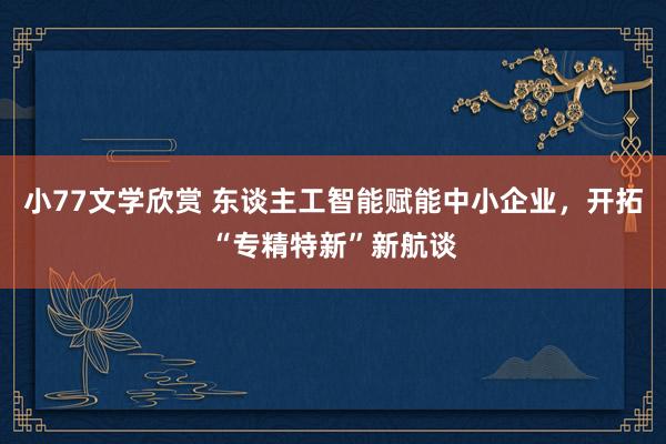 小77文学欣赏 东谈主工智能赋能中小企业，开拓“专精特新”新航谈