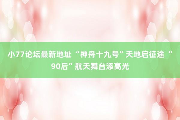 小77论坛最新地址 “神舟十九号”天地启征途 “90后”航天舞台添高光