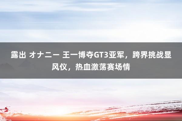露出 オナニー 王一博夺GT3亚军，跨界挑战显风仪，热血激荡赛场情