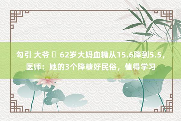 勾引 大爷 ​62岁大妈血糖从15.6降到5.5，医师：她的3个降糖好民俗，值得学习