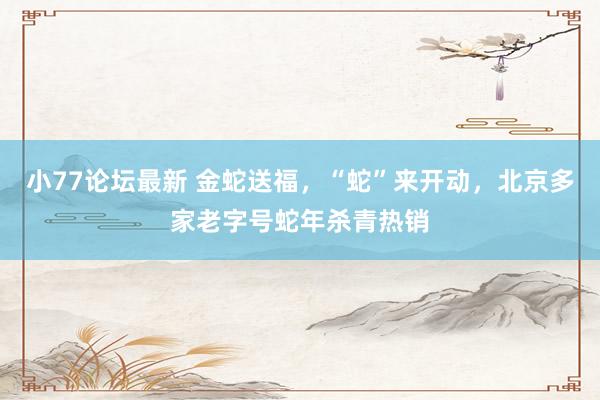 小77论坛最新 金蛇送福，“蛇”来开动，北京多家老字号蛇年杀青热销