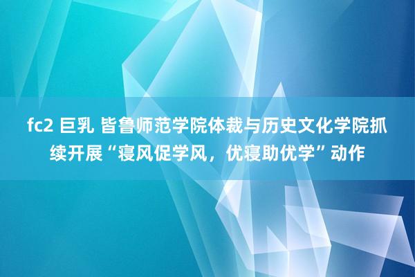 fc2 巨乳 皆鲁师范学院体裁与历史文化学院抓续开展“寝风促学风，优寝助优学”动作