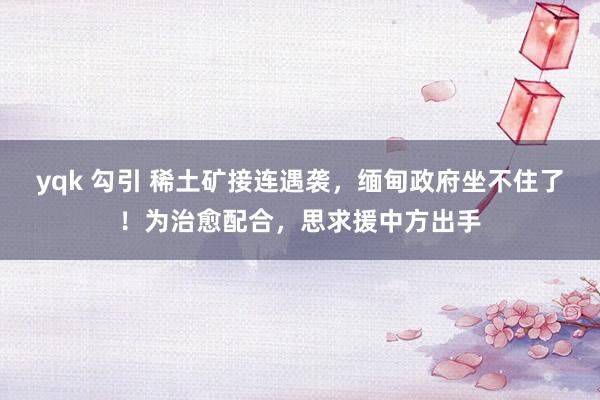 yqk 勾引 稀土矿接连遇袭，缅甸政府坐不住了！为治愈配合，思求援中方出手