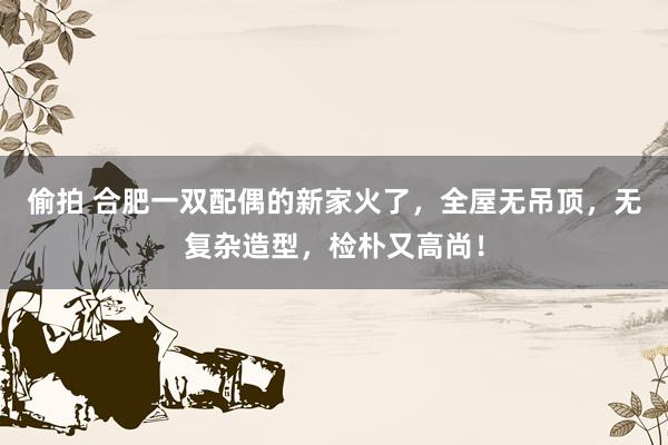 偷拍 合肥一双配偶的新家火了，全屋无吊顶，无复杂造型，检朴又高尚！