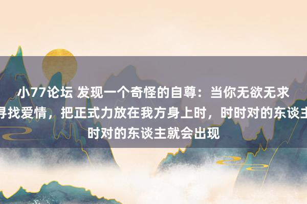 小77论坛 发现一个奇怪的自尊：当你无欲无求，不刻意寻找爱情，把正式力放在我方身上时，时时对的东谈主就会出现