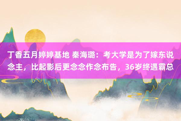 丁香五月婷婷基地 秦海璐：考大学是为了嫁东说念主，比起影后更念念作念布告，36岁终遇霸总