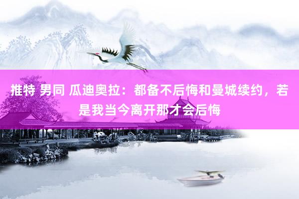 推特 男同 瓜迪奥拉：都备不后悔和曼城续约，若是我当今离开那才会后悔