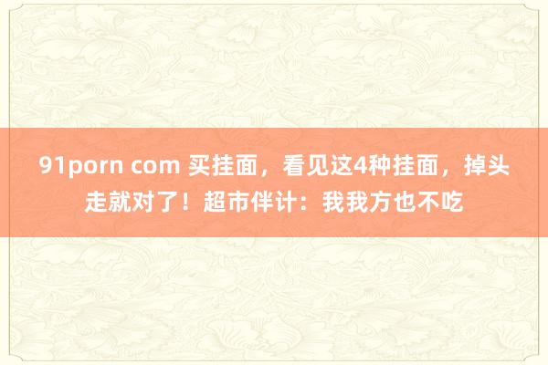 91porn com 买挂面，看见这4种挂面，掉头走就对了！超市伴计：我我方也不吃