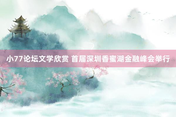 小77论坛文学欣赏 首届深圳香蜜湖金融峰会举行