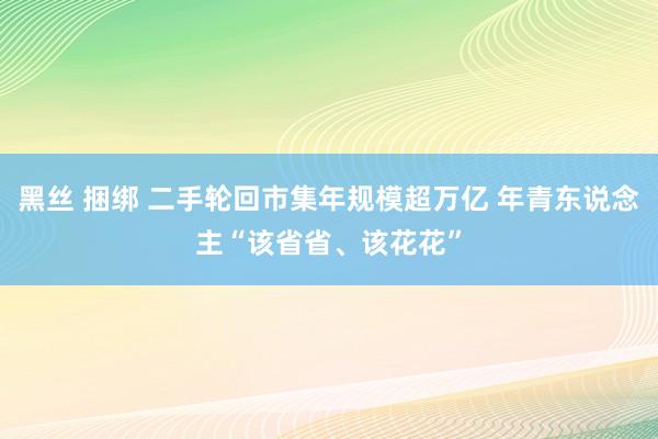 黑丝 捆绑 二手轮回市集年规模超万亿 年青东说念主“该省省、该花花”
