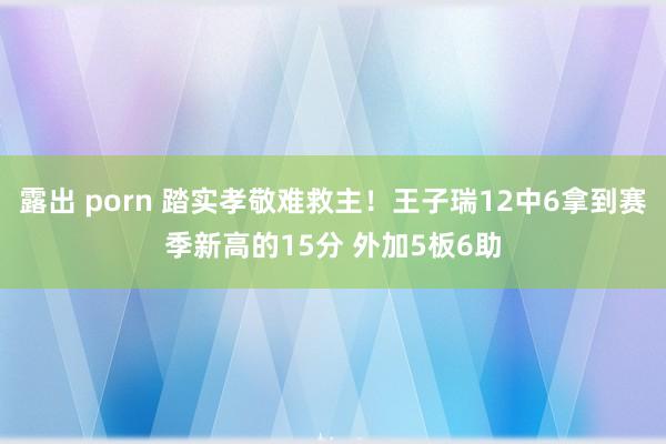 露出 porn 踏实孝敬难救主！王子瑞12中6拿到赛季新高的15分 外加5板6助