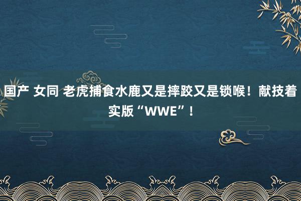 国产 女同 老虎捕食水鹿又是摔跤又是锁喉！献技着实版“WWE”！