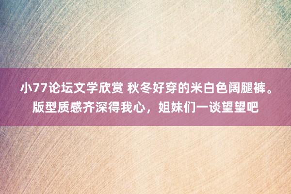小77论坛文学欣赏 秋冬好穿的米白色阔腿裤。版型质感齐深得我心，姐妹们一谈望望吧
