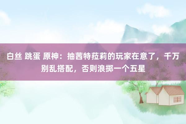 白丝 跳蛋 原神：抽茜特菈莉的玩家在意了，千万别乱搭配，否则浪掷一个五星