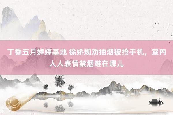 丁香五月婷婷基地 徐娇规劝抽烟被抢手机，室内人人表情禁烟难在哪儿