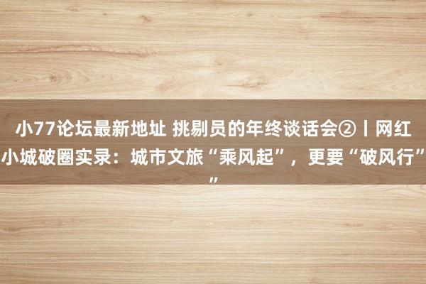小77论坛最新地址 挑剔员的年终谈话会②丨网红小城破圈实录：城市文旅“乘风起”，更要“破风行”