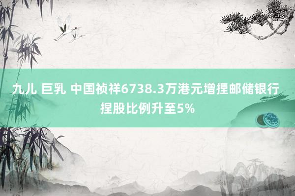 九儿 巨乳 中国祯祥6738.3万港元增捏邮储银行 捏股比例升至5%
