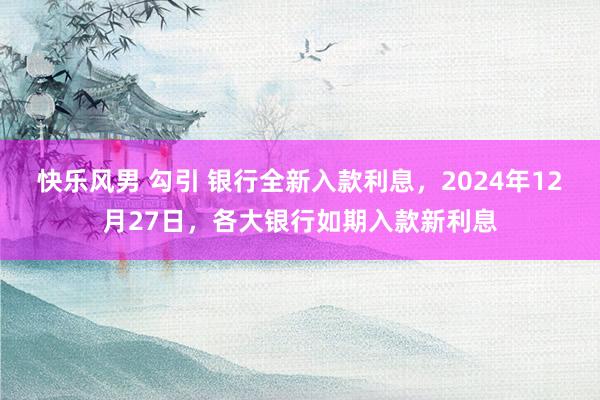 快乐风男 勾引 银行全新入款利息，2024年12月27日，各大银行如期入款新利息