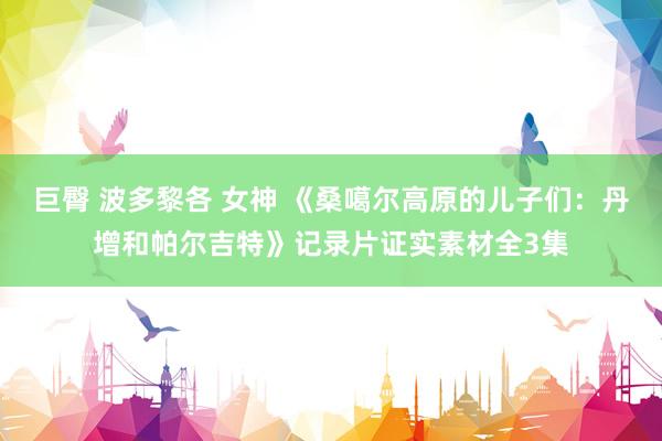 巨臀 波多黎各 女神 《桑噶尔高原的儿子们：丹增和帕尔吉特》记录片证实素材全3集