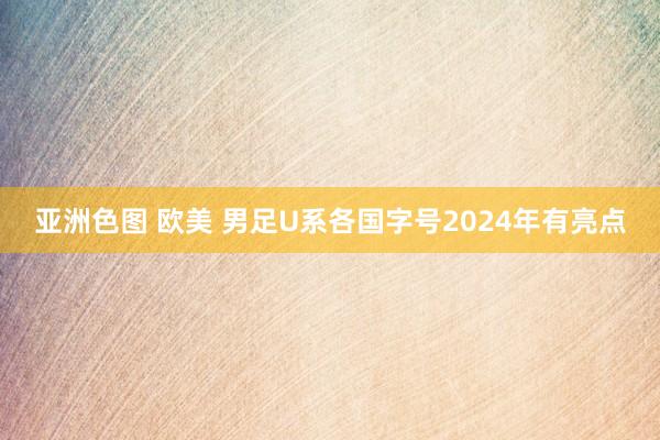 亚洲色图 欧美 男足U系各国字号2024年有亮点