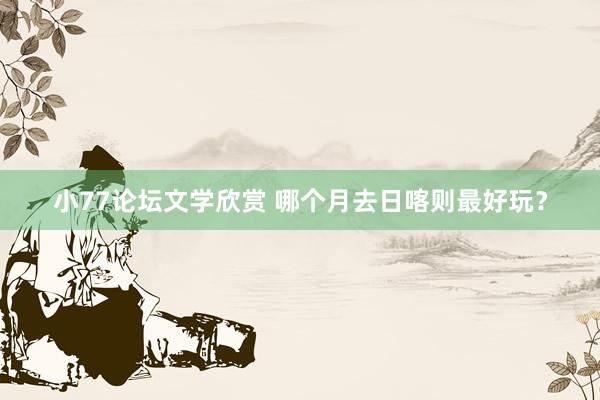 小77论坛文学欣赏 哪个月去日喀则最好玩？