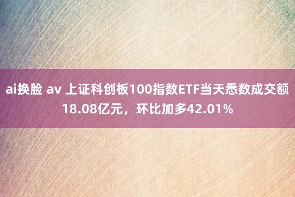 ai换脸 av 上证科创板100指数ETF当天悉数成交额18.08亿元，环比加多42.01%