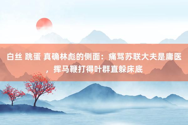 白丝 跳蛋 真确林彪的侧面：痛骂苏联大夫是庸医，挥马鞭打得叶群直躲床底