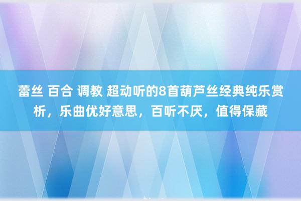 蕾丝 百合 调教 超动听的8首葫芦丝经典纯乐赏析，乐曲优好意思，百听不厌，值得保藏
