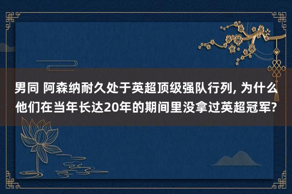 男同 阿森纳耐久处于英超顶级强队行列， 为什么他们在当年长达20年的期间里没拿过英超冠军?