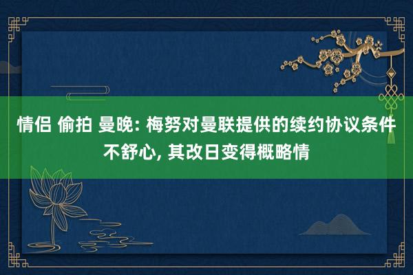 情侣 偷拍 曼晚: 梅努对曼联提供的续约协议条件不舒心， 其改日变得概略情