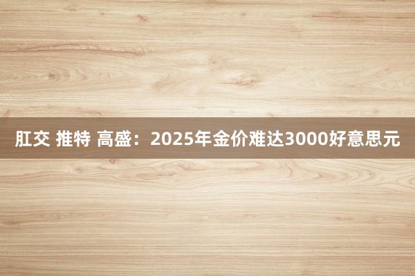 肛交 推特 高盛：2025年金价难达3000好意思元