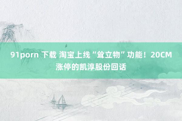 91porn 下载 淘宝上线“耸立物”功能！20CM涨停的凯淳股份回话