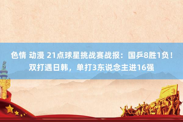 色情 动漫 21点球星挑战赛战报：国乒8胜1负！双打遇日韩，单打3东说念主进16强