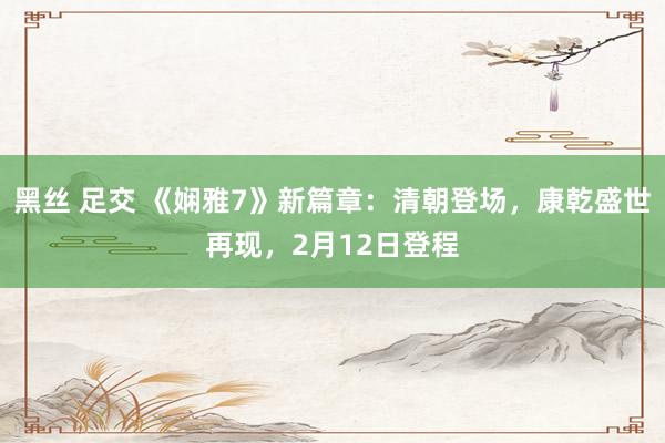黑丝 足交 《娴雅7》新篇章：清朝登场，康乾盛世再现，2月12日登程
