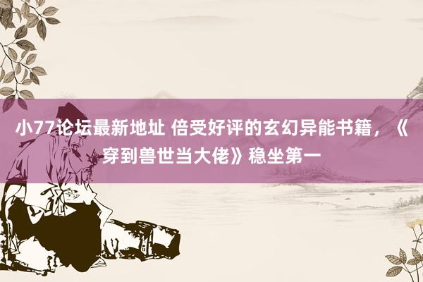 小77论坛最新地址 倍受好评的玄幻异能书籍，《穿到兽世当大佬》稳坐第一