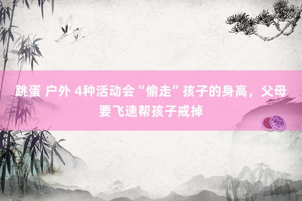 跳蛋 户外 4种活动会“偷走”孩子的身高，父母要飞速帮孩子戒掉