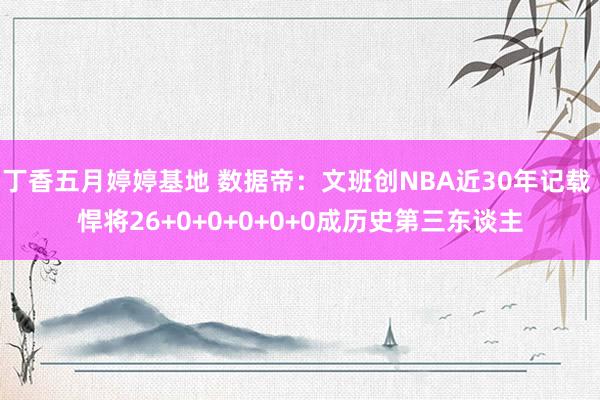 丁香五月婷婷基地 数据帝：文班创NBA近30年记载 悍将26+0+0+0+0+0成历史第三东谈主