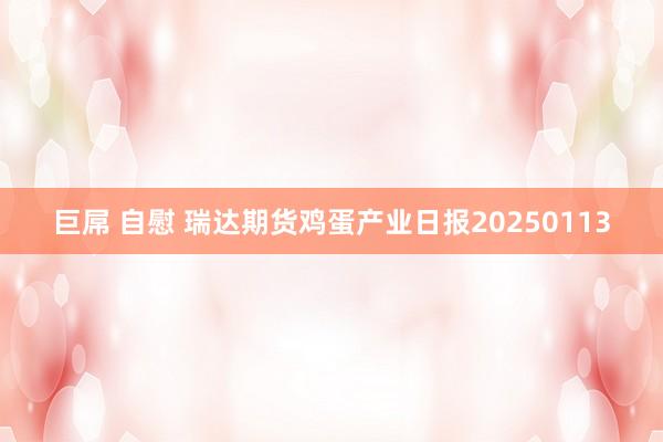 巨屌 自慰 瑞达期货鸡蛋产业日报20250113
